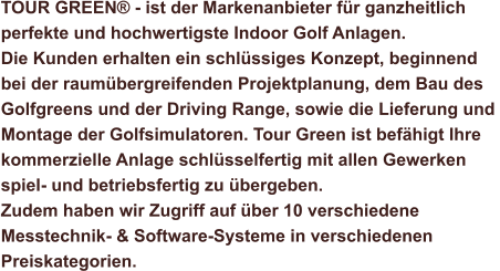 TOUR GREEN® - ist der Markenanbieter für ganzheitlich  perfekte und hochwertigste Indoor Golf Anlagen.  Die Kunden erhalten ein schlüssiges Konzept, beginnend  bei der raumübergreifenden Projektplanung, dem Bau des  Golfgreens und der Driving Range, sowie die Lieferung und  Montage der Golfsimulatoren. Tour Green ist befähigt Ihre  kommerzielle Anlage schlüsselfertig mit allen Gewerken  spiel- und betriebsfertig zu übergeben. Zudem haben wir Zugriff auf über 10 verschiedene  Messtechnik- & Software-Systeme in verschiedenen  Preiskategorien.